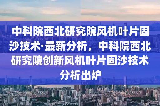 中科院西北研究院風(fēng)機(jī)葉片固沙技術(shù)·最新分析，中科院西北研究院創(chuàng)新風(fēng)機(jī)葉片固沙技術(shù)分析出爐