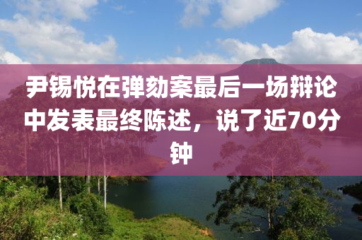 尹錫悅在彈劾案最后一場辯論中發(fā)表最終陳述，說了近70分鐘