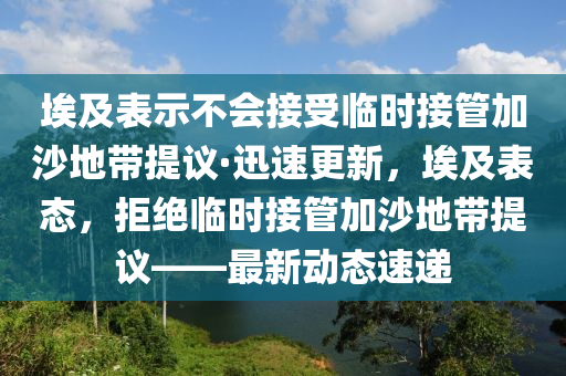 埃及表示不會(huì)接受臨時(shí)接管加沙地帶提議·迅速更新，埃及表態(tài)，拒絕臨時(shí)接管加沙地帶提議——最新動(dòng)態(tài)速遞