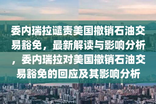 委內(nèi)瑞拉譴責(zé)美國撤銷石油交易豁免，最新解讀與影響分析，委內(nèi)瑞拉對美國撤銷石油交易豁免的回應(yīng)及其影響分析