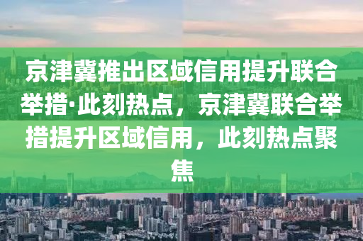 京津冀推出區(qū)域信用提升聯(lián)合舉措·此刻熱點，京津冀聯(lián)合舉措提升區(qū)域信用，此刻熱點聚焦