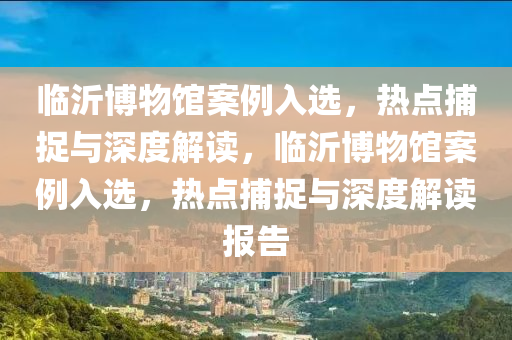 臨沂博物館案例入選，熱點捕捉與深度解讀，臨沂博物館案例入選，熱點捕捉與深度解讀報告