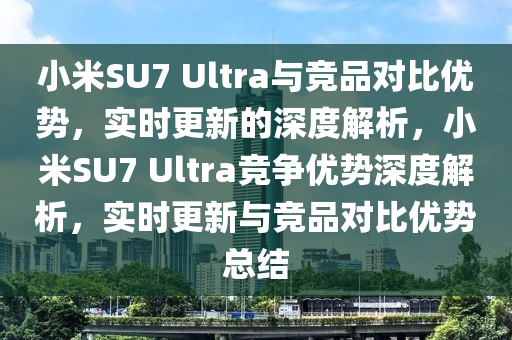 小米SU7 Ultra與競品對比優(yōu)勢，實時更新的深度解析，小米SU7 Ultra競爭優(yōu)勢深度解析，實時更新與競品對比優(yōu)勢總結(jié)