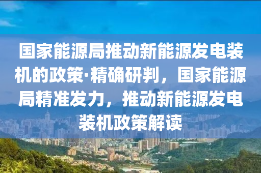 國家能源局推動新能源發(fā)電裝機(jī)的政策·精確研判，國家能源局精準(zhǔn)發(fā)力，推動新能源發(fā)電裝機(jī)政策解讀