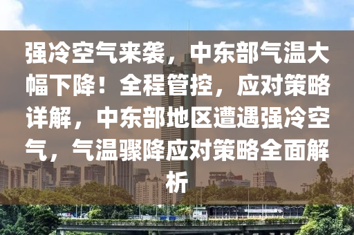 強(qiáng)冷空氣來襲，中東部氣溫大幅下降！全程管控，應(yīng)對策略詳解，中東部地區(qū)遭遇強(qiáng)冷空氣，氣溫驟降應(yīng)對策略全面解析