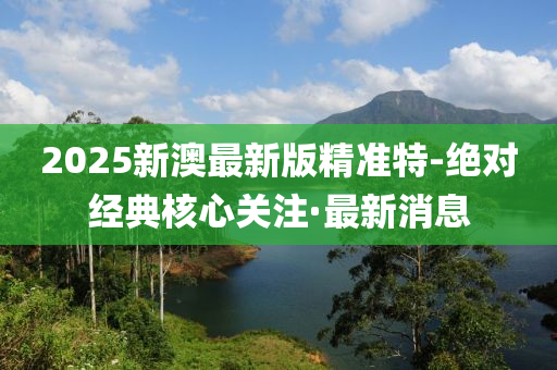 2025新澳最新版精準(zhǔn)特-絕對經(jīng)典核心關(guān)注·最新消息