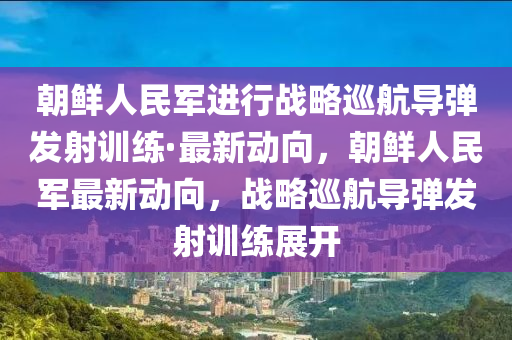 朝鮮人民軍進(jìn)行戰(zhàn)略巡航導(dǎo)彈發(fā)射訓(xùn)練·最新動(dòng)向，朝鮮人民軍最新動(dòng)向，戰(zhàn)略巡航導(dǎo)彈發(fā)射訓(xùn)練展開