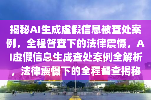 揭秘AI生成虛假信息被查處案例，全程督查下的法律震懾，AI虛假信息生成查處案例全解析，法律震懾下的全程督查揭秘