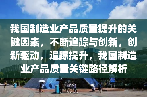 我國制造業(yè)產品質量提升的關鍵因素，不斷追蹤與創(chuàng)新，創(chuàng)新驅動，追蹤提升，我國制造業(yè)產品質量關鍵路徑解析