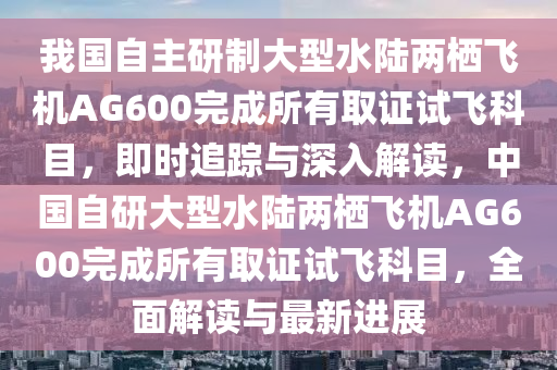 我國(guó)自主研制大型水陸兩棲飛機(jī)AG600完成所有取證試飛科目，即時(shí)追蹤與深入解讀，中國(guó)自研大型水陸兩棲飛機(jī)AG600完成所有取證試飛科目，全面解讀與最新進(jìn)展