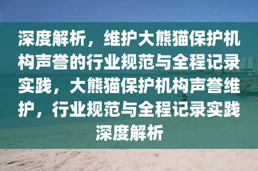 深度解析，維護(hù)大熊貓保護(hù)機(jī)構(gòu)聲譽(yù)的行業(yè)規(guī)范與全程記錄實(shí)踐，大熊貓保護(hù)機(jī)構(gòu)聲譽(yù)維護(hù)，行業(yè)規(guī)范與全程記錄實(shí)踐深度解析