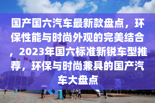 國(guó)產(chǎn)國(guó)六汽車最新款盤(pán)點(diǎn)，環(huán)保性能與時(shí)尚外觀的完美結(jié)合，2023年國(guó)六標(biāo)準(zhǔn)新銳車型推薦，環(huán)保與時(shí)尚兼具的國(guó)產(chǎn)汽車大盤(pán)點(diǎn)