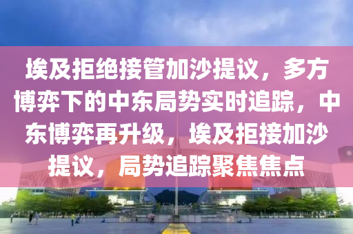 埃及拒絕接管加沙提議，多方博弈下的中東局勢(shì)實(shí)時(shí)追蹤，中東博弈再升級(jí)，埃及拒接加沙提議，局勢(shì)追蹤聚焦焦點(diǎn)