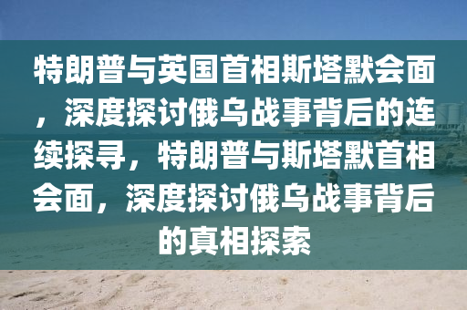 特朗普與英國首相斯塔默會面，深度探討俄烏戰(zhàn)事背后的連續(xù)探尋，特朗普與斯塔默首相會面，深度探討俄烏戰(zhàn)事背后的真相探索