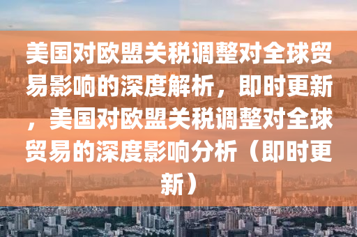 美國對歐盟關(guān)稅調(diào)整對全球貿(mào)易影響的深度解析，即時(shí)更新，美國對歐盟關(guān)稅調(diào)整對全球貿(mào)易的深度影響分析（即時(shí)更新）