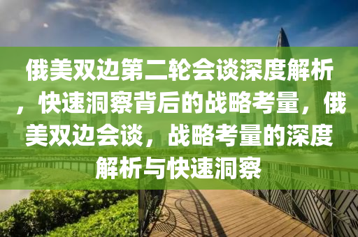 俄美雙邊第二輪會談深度解析，快速洞察背后的戰(zhàn)略考量，俄美雙邊會談，戰(zhàn)略考量的深度解析與快速洞察