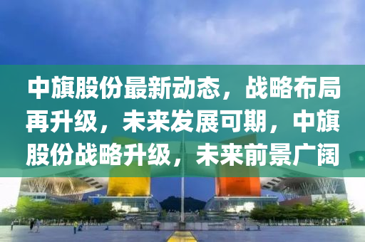 中旗股份最新動態(tài)，戰(zhàn)略布局再升級，未來發(fā)展可期，中旗股份戰(zhàn)略升級，未來前景廣闊