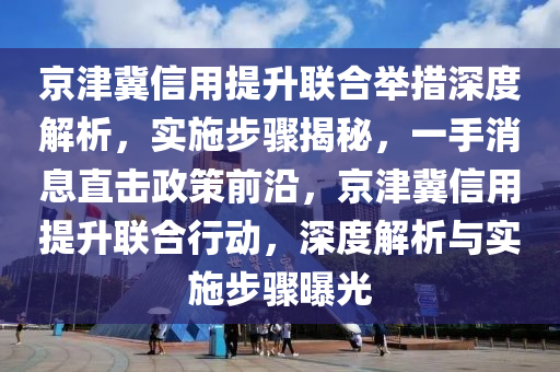 京津冀信用提升聯(lián)合舉措深度解析，實施步驟揭秘，一手消息直擊政策前沿，京津冀信用提升聯(lián)合行動，深度解析與實施步驟曝光