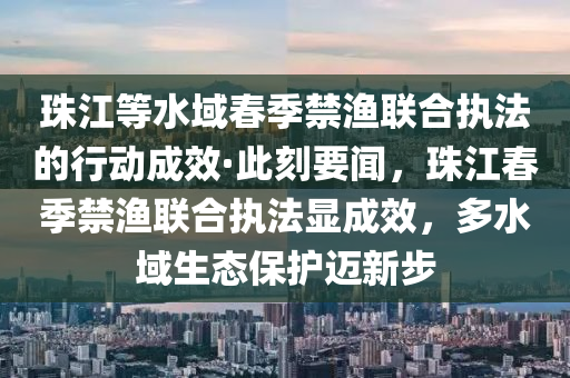 珠江等水域春季禁漁聯(lián)合執(zhí)法的行動成效·此刻要聞，珠江春季禁漁聯(lián)合執(zhí)法顯成效，多水域生態(tài)保護邁新步