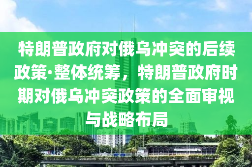 特朗普政府對俄烏沖突的后續(xù)政策·整體統(tǒng)籌，特朗普政府時(shí)期對俄烏沖突政策的全面審視與戰(zhàn)略布局