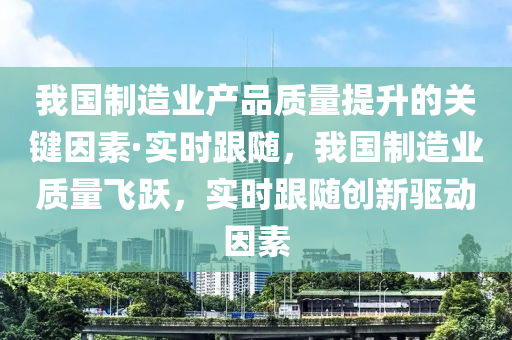 我國制造業(yè)產(chǎn)品質(zhì)量提升的關(guān)鍵因素·實時跟隨，我國制造業(yè)質(zhì)量飛躍，實時跟隨創(chuàng)新驅(qū)動因素