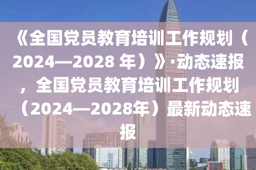 《全國(guó)黨員教育培訓(xùn)工作規(guī)劃（2024—2028 年）》·動(dòng)態(tài)速報(bào)，全國(guó)黨員教育培訓(xùn)工作規(guī)劃（2024—2028年）最新動(dòng)態(tài)速報(bào)