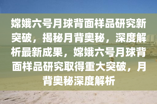 嫦娥六號月球背面樣品研究新突破，揭秘月背奧秘，深度解析最新成果，嫦娥六號月球背面樣品研究取得重大突破，月背奧秘深度解析