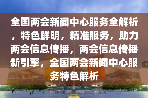 全國(guó)兩會(huì)新聞中心服務(wù)全解析，特色鮮明，精準(zhǔn)服務(wù)，助力兩會(huì)信息傳播，兩會(huì)信息傳播新引擎，全國(guó)兩會(huì)新聞中心服務(wù)特色解析