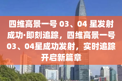 四維高景一號 03、04 星發(fā)射成功·即刻追蹤，四維高景一號03、04星成功發(fā)射，實時追蹤開啟新篇章