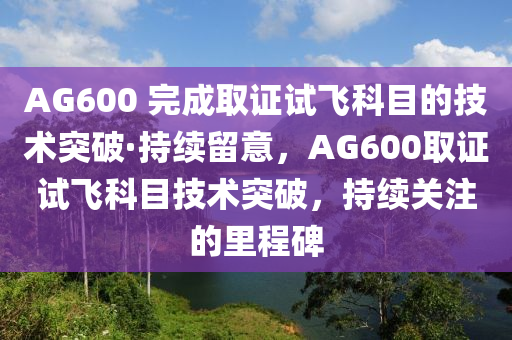 AG600 完成取證試飛科目的技術(shù)突破·持續(xù)留意，AG600取證試飛科目技術(shù)突破，持續(xù)關(guān)注的里程碑