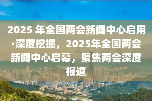 2025 年全國(guó)兩會(huì)新聞中心啟用·深度挖掘，2025年全國(guó)兩會(huì)新聞中心啟幕，聚焦兩會(huì)深度報(bào)道