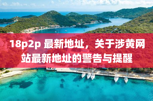 18p2p 最新地址，關(guān)于涉黃網(wǎng)站最新地址的警告與提醒