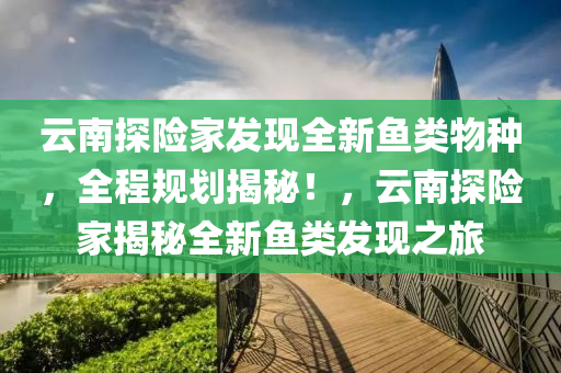 云南探險(xiǎn)家發(fā)現(xiàn)全新魚類物種，全程規(guī)劃揭秘！，云南探險(xiǎn)家揭秘全新魚類發(fā)現(xiàn)之旅