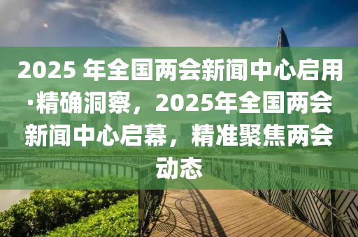 2025 年全國兩會新聞中心啟用·精確洞察，2025年全國兩會新聞中心啟幕，精準(zhǔn)聚焦兩會動態(tài)