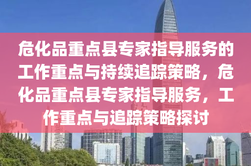 ?；分攸c縣專家指導服務的工作重點與持續(xù)追蹤策略，危化品重點縣專家指導服務，工作重點與追蹤策略探討