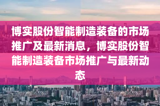 博實股份智能制造裝備的市場推廣及最新消息，博實股份智能制造裝備市場推廣與最新動態(tài)