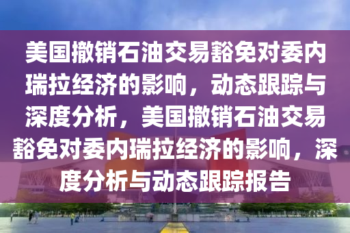 美國撤銷石油交易豁免對委內(nèi)瑞拉經(jīng)濟(jì)的影響，動態(tài)跟蹤與深度分析，美國撤銷石油交易豁免對委內(nèi)瑞拉經(jīng)濟(jì)的影響，深度分析與動態(tài)跟蹤報(bào)告