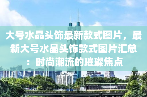 大號水晶頭飾最新款式圖片，最新大號水晶頭飾款式圖片匯總：時尚潮流的璀璨焦點