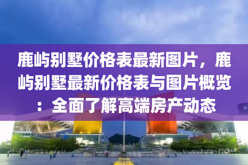 鹿嶼別墅價(jià)格表最新圖片，鹿嶼別墅最新價(jià)格表與圖片概覽：全面了解高端房產(chǎn)動(dòng)態(tài)