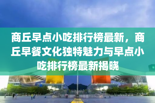 商丘早點小吃排行榜最新，商丘早餐文化獨特魅力與早點小吃排行榜最新揭曉