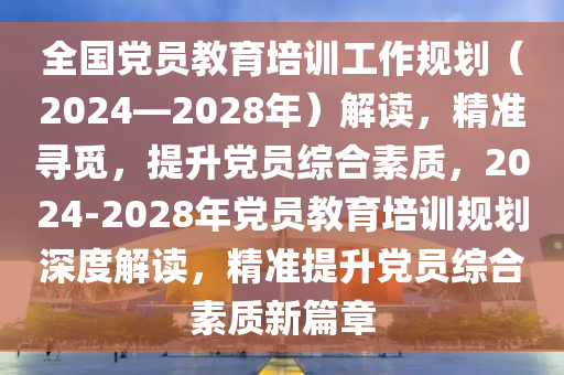 全國(guó)黨員教育培訓(xùn)工作規(guī)劃（2024—2028年）解讀，精準(zhǔn)尋覓，提升黨員綜合素質(zhì)，2024-2028年黨員教育培訓(xùn)規(guī)劃深度解讀，精準(zhǔn)提升黨員綜合素質(zhì)新篇章