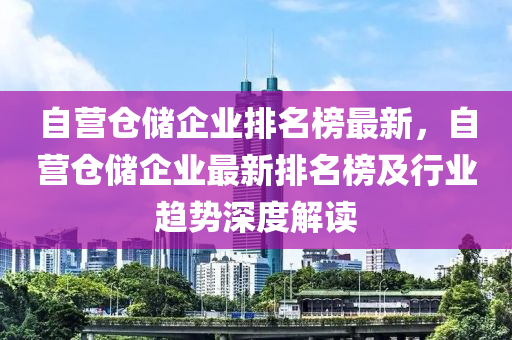 自營倉儲企業(yè)排名榜最新，自營倉儲企業(yè)最新排名榜及行業(yè)趨勢深度解讀