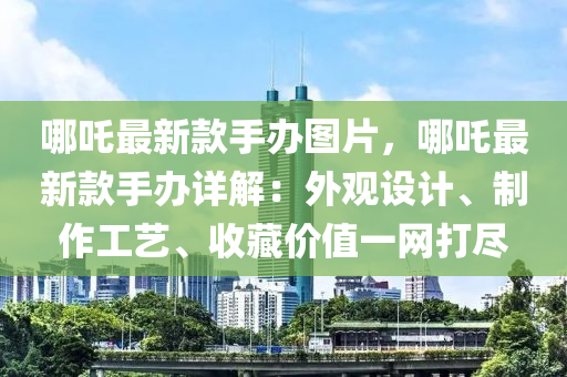 哪吒最新款手辦圖片，哪吒最新款手辦詳解：外觀設(shè)計(jì)、制作工藝、收藏價(jià)值一網(wǎng)打盡