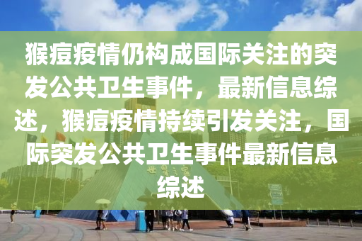 猴痘疫情仍構(gòu)成國(guó)際關(guān)注的突發(fā)公共衛(wèi)生事件，最新信息綜述，猴痘疫情持續(xù)引發(fā)關(guān)注，國(guó)際突發(fā)公共衛(wèi)生事件最新信息綜述