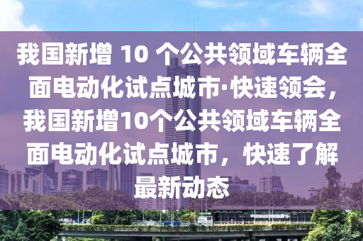 我國(guó)新增 10 個(gè)公共領(lǐng)域車(chē)輛全面電動(dòng)化試點(diǎn)城市·快速領(lǐng)會(huì)，我國(guó)新增10個(gè)公共領(lǐng)域車(chē)輛全面電動(dòng)化試點(diǎn)城市，快速了解最新動(dòng)態(tài)