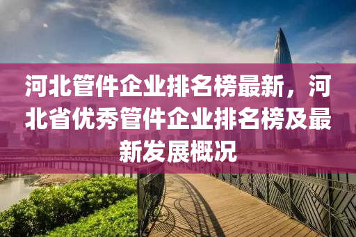 河北管件企業(yè)排名榜最新，河北省優(yōu)秀管件企業(yè)排名榜及最新發(fā)展概況