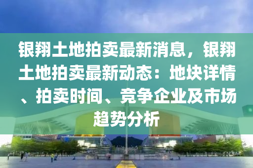 銀翔土地拍賣最新消息，銀翔土地拍賣最新動態(tài)：地塊詳情、拍賣時間、競爭企業(yè)及市場趨勢分析