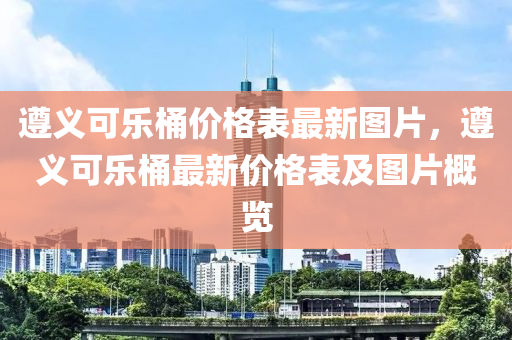 遵義可樂桶價格表最新圖片，遵義可樂桶最新價格表及圖片概覽