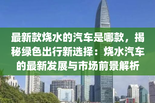 最新款燒水的汽車是哪款，揭秘綠色出行新選擇：燒水汽車的最新發(fā)展與市場前景解析