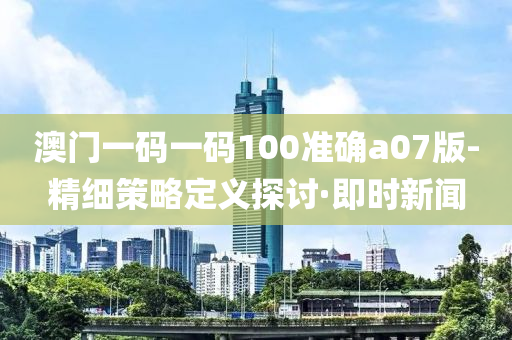 澳門一碼一碼100準(zhǔn)確a07版-精細(xì)策略定義探討·即時新聞